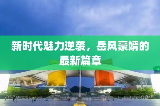 新时代魅力逆袭，岳风豪婿的最新篇章