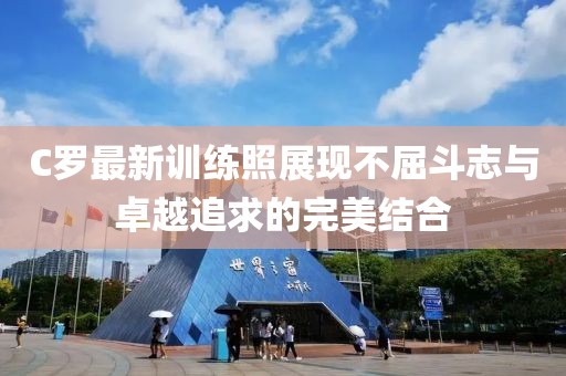 C罗最新训练照展现不屈斗志与卓越追求的完美结合