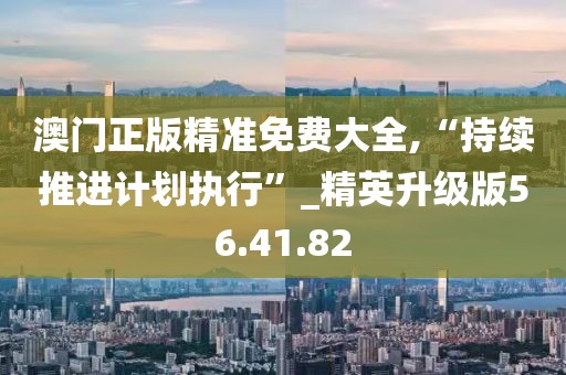 澳门正版精准免费大全,“持续推进计划执行”_精英升级版56.41.82