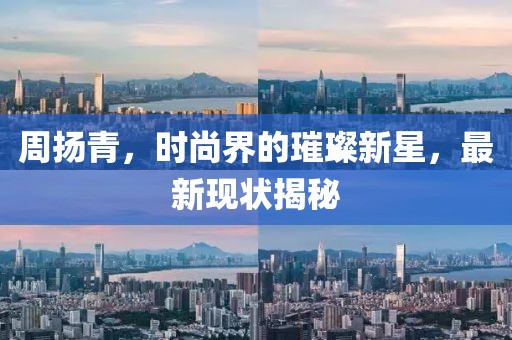 周扬青，时尚界的璀璨新星，最新现状揭秘