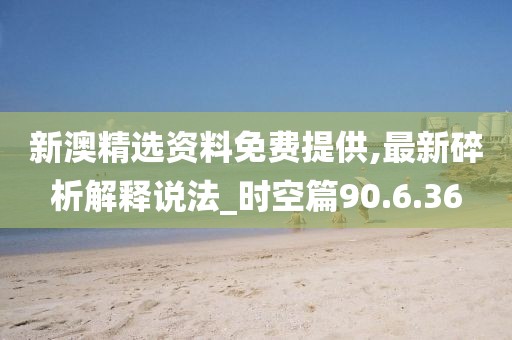 新澳精选资料免费提供,最新碎析解释说法_时空篇90.6.36