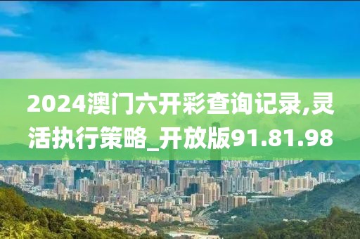 2024澳门六开彩查询记录,灵活执行策略_开放版91.81.98