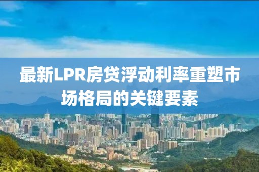 最新LPR房贷浮动利率重塑市场格局的关键要素