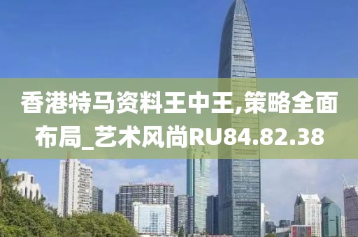 香港特马资料王中王,策略全面布局_艺术风尚RU84.82.38