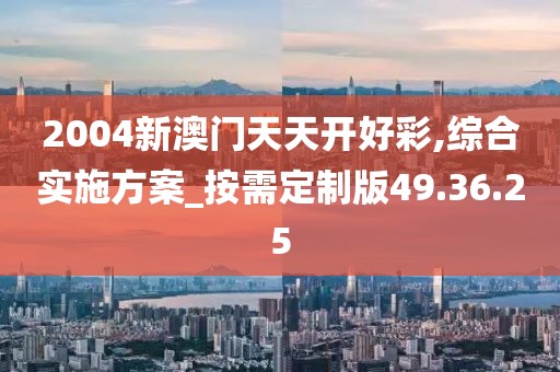 2004新澳门天天开好彩,综合实施方案_按需定制版49.36.25