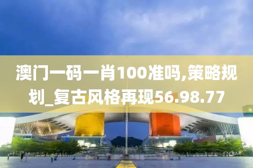 澳门一码一肖100准吗,策略规划_复古风格再现56.98.77