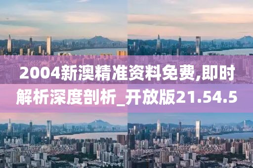 2004新澳精准资料免费,即时解析深度剖析_开放版21.54.5