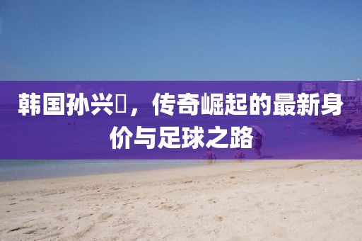 韩国孙兴慜，传奇崛起的最新身价与足球之路
