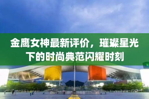 金鹰女神最新评价，璀璨星光下的时尚典范闪耀时刻