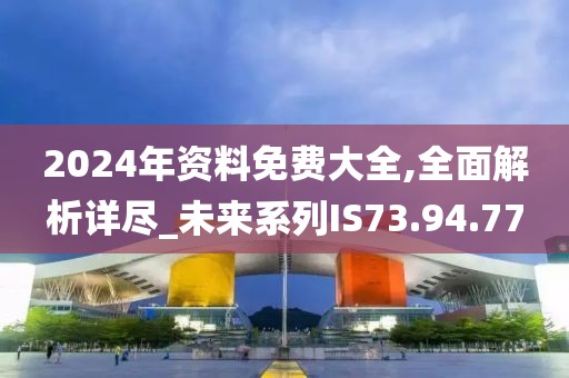 2024年资料免费大全,全面解析详尽_未来系列IS73.94.77