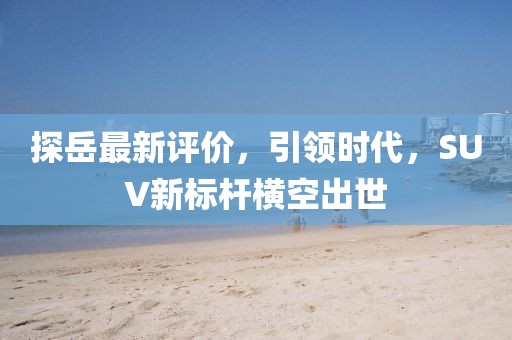 探岳最新评价，引领时代，SUV新标杆横空出世
