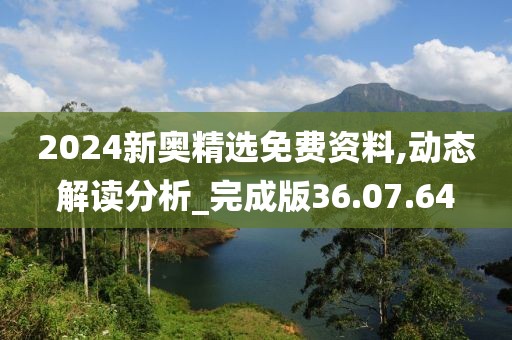 2024新奥精选免费资料,动态解读分析_完成版36.07.64