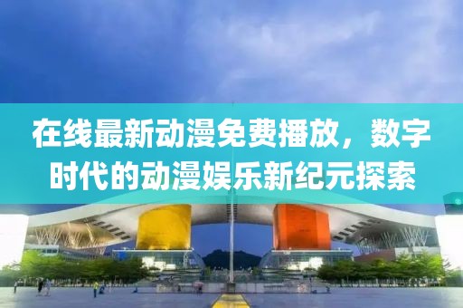 在线最新动漫免费播放，数字时代的动漫娱乐新纪元探索