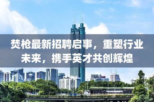 焚枪最新招聘启事，重塑行业未来，携手英才共创辉煌