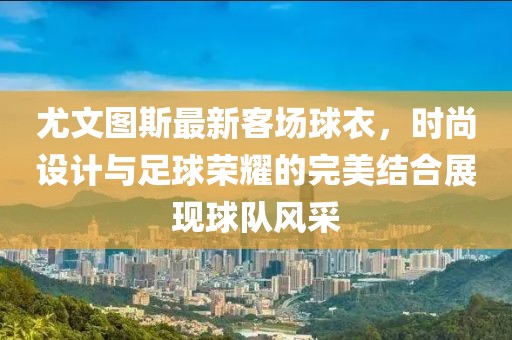尤文图斯最新客场球衣，时尚设计与足球荣耀的完美结合展现球队风采