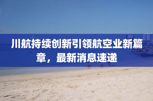 川航持续创新引领航空业新篇章，最新消息速递