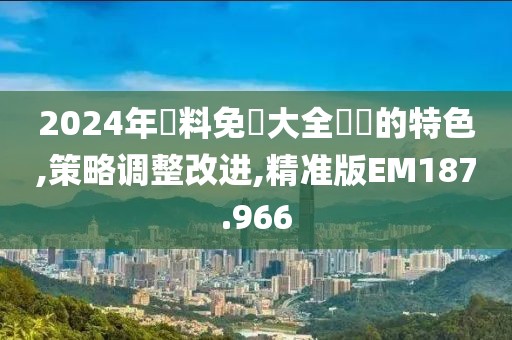 2024年資料免費大全優勢的特色,策略调整改进,精准版EM187.966