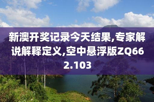 新澳开奖记录今天结果,专家解说解释定义,空中悬浮版ZQ662.103