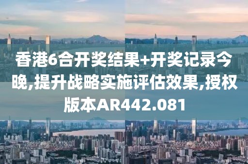 香港6合开奖结果+开奖记录今晚,提升战略实施评估效果,授权版本AR442.081