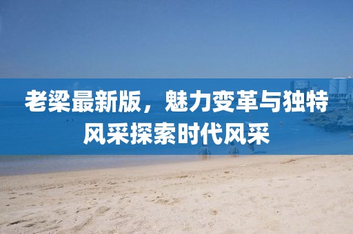 老梁最新版，魅力变革与独特风采探索时代风采