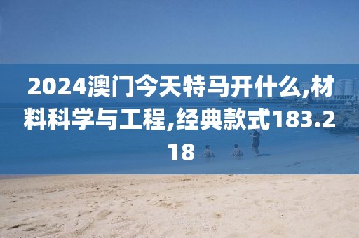 2024澳门今天特马开什么,材料科学与工程,经典款式183.218
