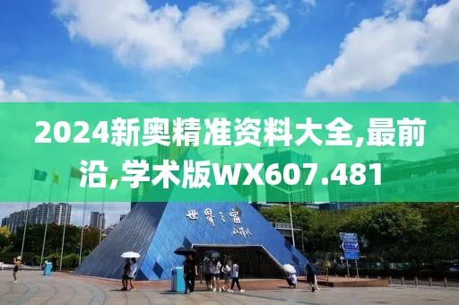 2024新奥精准资料大全,最前沿,学术版WX607.481