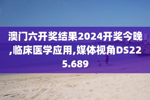 澳门六开奖结果2024开奖今晚,临床医学应用,媒体视角DS225.689
