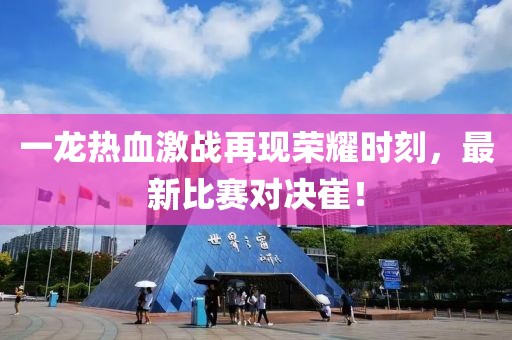 一龙热血激战再现荣耀时刻，最新比赛对决崔！