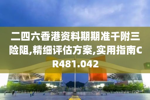 二四六香港资料期期准千附三险阻,精细评估方案,实用指南CR481.042