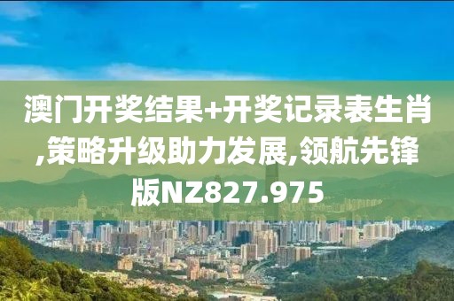 澳门开奖结果+开奖记录表生肖,策略升级助力发展,领航先锋版NZ827.975