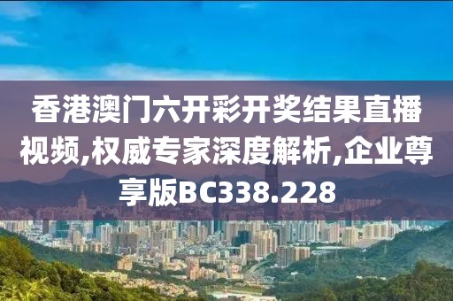 香港澳门六开彩开奖结果直播视频,权威专家深度解析,企业尊享版BC338.228