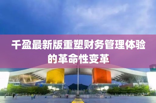 千盈最新版重塑财务管理体验的革命性变革