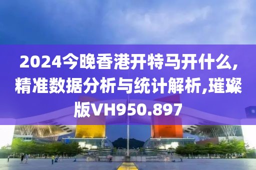2024今晚香港开特马开什么,精准数据分析与统计解析,璀璨版VH950.897