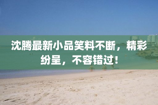 沈腾最新小品笑料不断，精彩纷呈，不容错过！