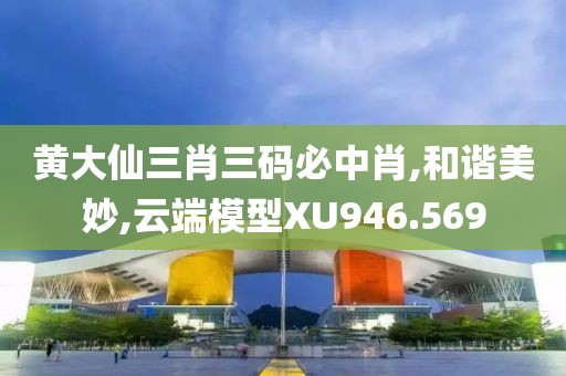黄大仙三肖三码必中肖,和谐美妙,云端模型XU946.569