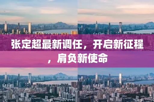 张定超最新调任，开启新征程，肩负新使命
