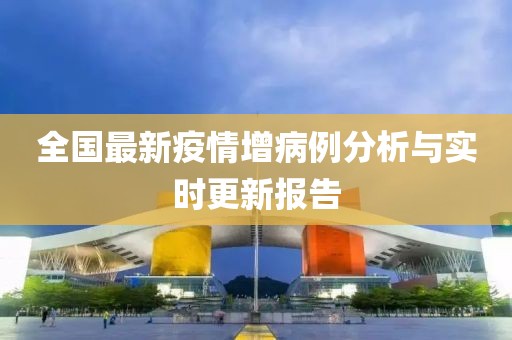 全国最新疫情增病例分析与实时更新报告