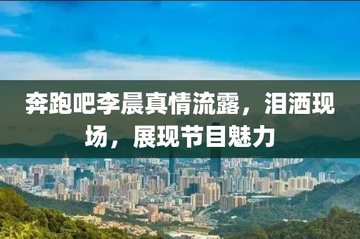奔跑吧李晨真情流露，泪洒现场，展现节目魅力