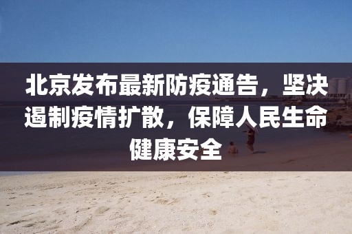北京发布最新防疫通告，坚决遏制疫情扩散，保障人民生命健康安全