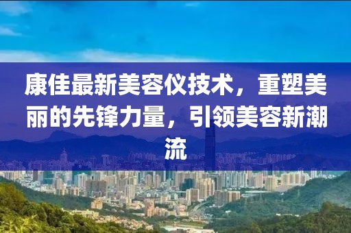 康佳最新美容仪技术，重塑美丽的先锋力量，引领美容新潮流