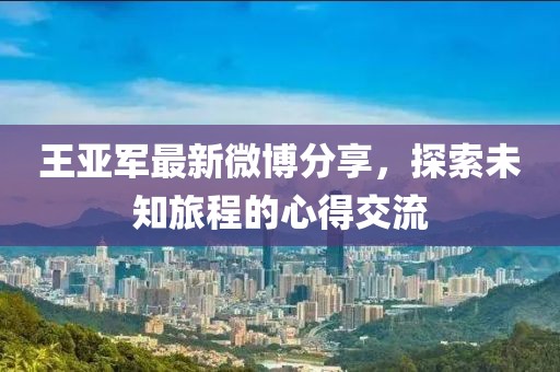 王亚军最新微博分享，探索未知旅程的心得交流