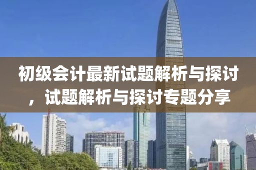 初级会计最新试题解析与探讨，试题解析与探讨专题分享