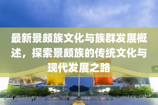 最新景颇族文化与族群发展概述，探索景颇族的传统文化与现代发展之路