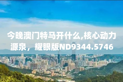 今晚澳门特马开什么,核心动力源泉，耀眼版ND9344.5746