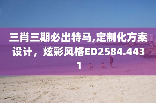 三肖三期必出特马,定制化方案设计，炫彩风格ED2584.4431