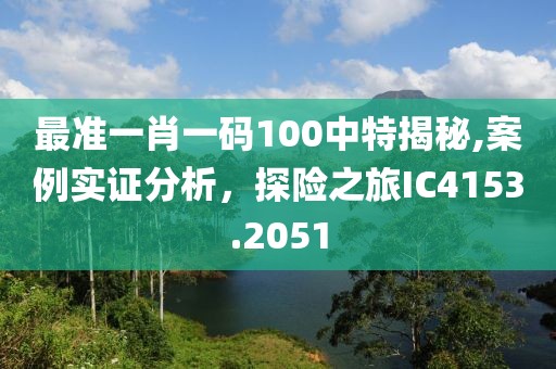 最准一肖一码100中特揭秘,案例实证分析，探险之旅IC4153.2051