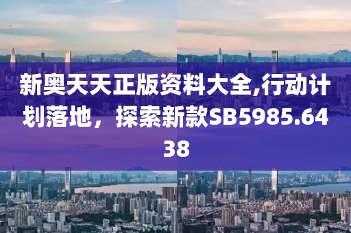 新奥天天正版资料大全,行动计划落地，探索新款SB5985.6438