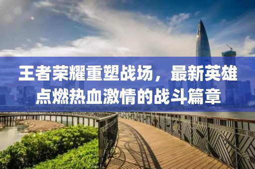 王者荣耀重塑战场，最新英雄点燃热血激情的战斗篇章