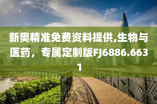 新奥精准免费资料提供,生物与医药，专属定制版FJ6886.6631