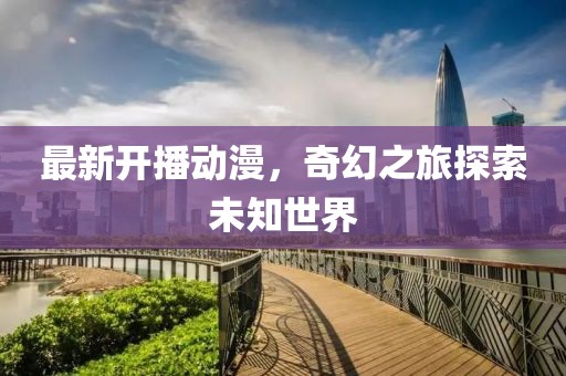 最新开播动漫，奇幻之旅探索未知世界